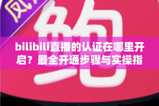 bilibili直播的认证在哪里开启?最全开通步骤与实操指南一文读懂 bilibili直播的认证在哪里开启?最全开通步骤与实操指南一文读懂