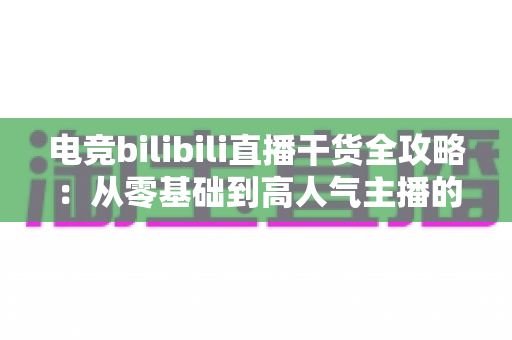 电竞bilibili直播干货全攻略：从零基础到高人气主播的实战进阶指南