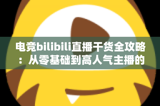 电竞bilibili直播干货全攻略：从零基础到高人气主播的实战进阶指南