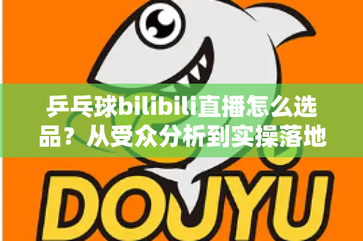 乒乓球bilibili直播怎么选品？从受众分析到实操落地的全流程选品指南
