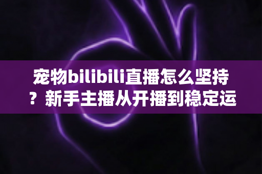宠物bilibili直播怎么坚持?新手主播从开播到稳定运营的实战生存指南 宠物bilibili直播怎么坚持?新手主播从开播到稳定运营的实战生存指南