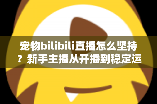 宠物bilibili直播怎么坚持？新手主播从开播到稳定运营的实战生存指南
