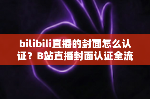 bilibili直播的封面怎么认证?B站直播封面认证全流程解析与快速过审实用指南 bilibili直播的封面怎么认证?B站直播封面认证全流程解析与快速过审实用指南