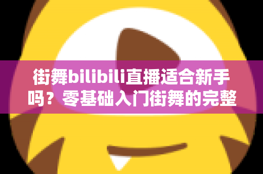 街舞bilibili直播适合新手吗？零基础入门街舞的完整指南与实用建议