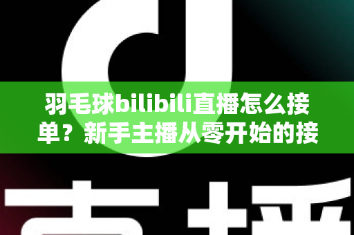 羽毛球bilibili直播怎么接单？新手主播从零开始的接单变现全攻略