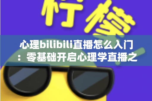心理bilibili直播怎么入门：零基础开启心理学直播之路的全方位实战指南