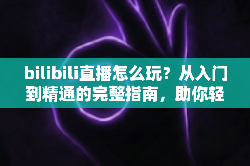 bilibili直播怎么玩？从入门到精通的完整指南，助你轻松玩转B站直播