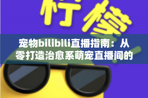宠物bilibili直播指南：从零打造治愈系萌宠直播间的完整攻略