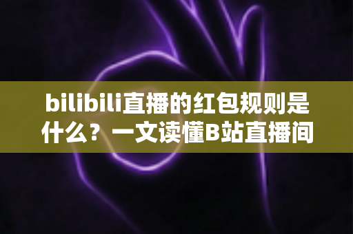bilibili直播的红包规则是什么？一文读懂B站直播间红包玩法、领取条件与注意事项