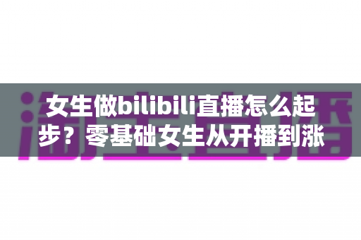 女生做bilibili直播怎么起步？零基础女生从开播到涨粉变现的全流程实战指南