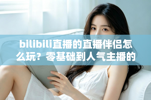 bilibili直播的直播伴侣怎么玩？零基础到人气主播的一篇全流程实战教程