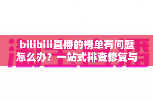 bilibili直播的榜单有问题怎么办？一站式排查修复与官方反馈全攻略