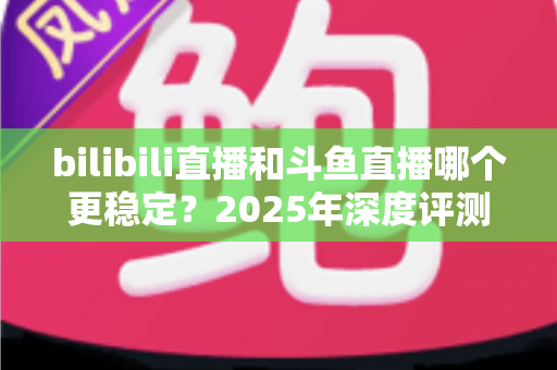 bilibili直播和斗鱼直播哪个更稳定?2025年深度评测与全面对比分析指南 bilibili直播和斗鱼直播哪个更稳定?2025年深度评测与全面对比分析指南