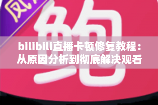 bilibili直播卡顿修复教程：从原因分析到彻底解决观看卡顿的完整指南