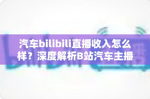 汽车bilibili直播收入怎么样？深度解析B站汽车主播的真实赚钱水平与变现渠道