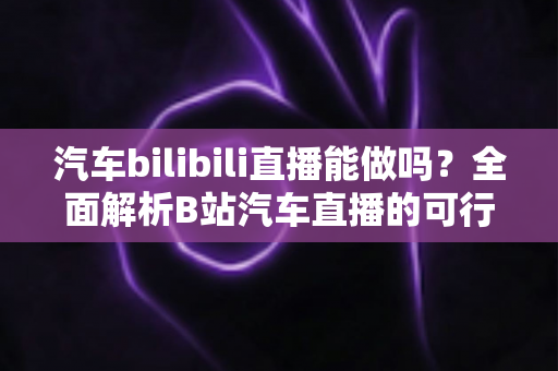 汽车bilibili直播能做吗？全面解析B站汽车直播的可行性、实操方法与变现前景