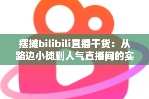 摆摊bilibili直播干货:从路边小摊到人气直播间的实战全攻略 摆摊bilibili直播干货:从路边小摊到人气直播间的实战全攻略