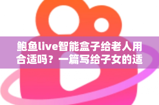 鲍鱼live智能盒子给老人用合适吗?一篇写给子女的适老化选购与使用全指南 鲍鱼live智能盒子给老人用合适吗?一篇写给子女的适老化选购与使用全指南