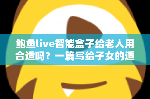 鲍鱼live智能盒子给老人用合适吗？一篇写给子女的适老化选购与使用全指南
