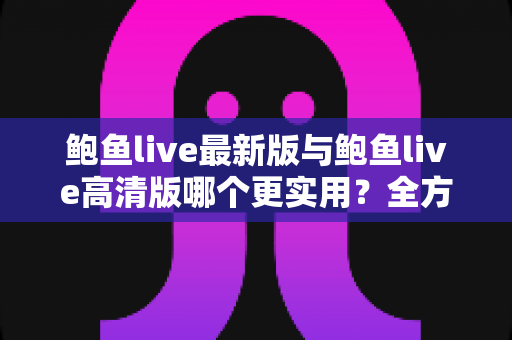 鲍鱼live最新版与鲍鱼live高清版哪个更实用?全方位深度对比与选择指南 鲍鱼live最新版与鲍鱼live高清版哪个更实用?全方位深度对比与选择指南