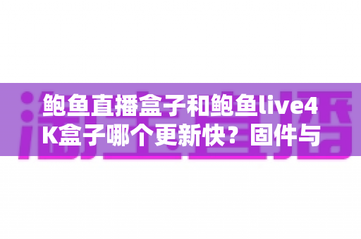 鲍鱼直播盒子和鲍鱼live4K盒子哪个更新快？固件与内容更新速度全面对比解析