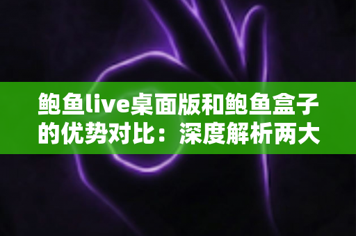 鲍鱼live桌面版和鲍鱼盒子的优势对比：深度解析两大热门产品的真实差异，帮你找到最适合的选择