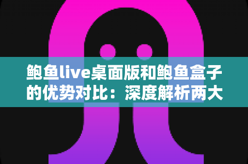 鲍鱼live桌面版和鲍鱼盒子的优势对比：深度解析两大热门产品的真实差异，帮你找到最适合的选择