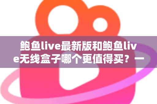 鲍鱼live最新版和鲍鱼live无线盒子哪个更值得买?一篇看懂差异、避坑又省钱的深度选购指南 鲍鱼live最新版和鲍鱼live无线盒子哪个更值得买?一篇看懂差异、避坑又省钱的深度选购指南