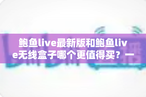 鲍鱼live最新版和鲍鱼live无线盒子哪个更值得买？一篇看懂差异、避坑又省钱的深度选购指南