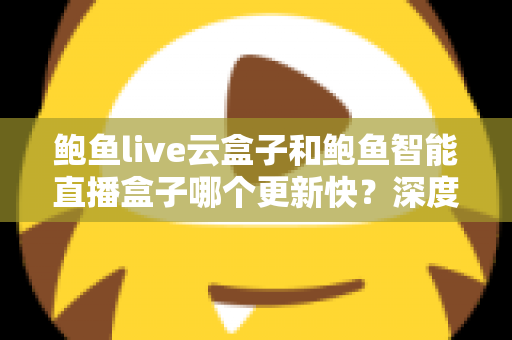 鲍鱼live云盒子和鲍鱼智能直播盒子哪个更新快？深度对比评测与选购全指南