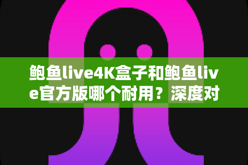 鲍鱼live4K盒子和鲍鱼live官方版哪个耐用?深度对比分析助你选出更长寿的影音方案 鲍鱼live4K盒子和鲍鱼live官方版哪个耐用?深度对比分析助你选出更长寿的影音方案