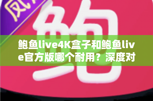 鲍鱼live4K盒子和鲍鱼live官方版哪个耐用？深度对比分析助你选出更长寿的影音方案