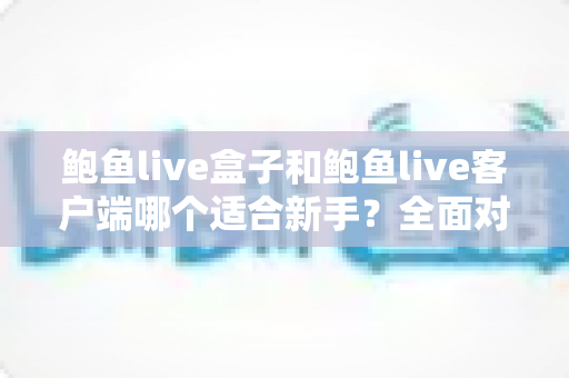 鲍鱼live盒子和鲍鱼live客户端哪个适合新手？全面对比与选择指南