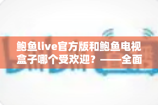 鲍鱼live官方版和鲍鱼电视盒子哪个受欢迎?——全面对比分析与选购指南 鲍鱼live官方版和鲍鱼电视盒子哪个受欢迎?——全面对比分析与选购指南
