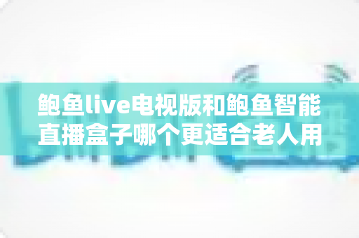 鲍鱼live电视版和鲍鱼智能直播盒子哪个更适合老人用？——子女必读的老年友好直播观看方案深度对比