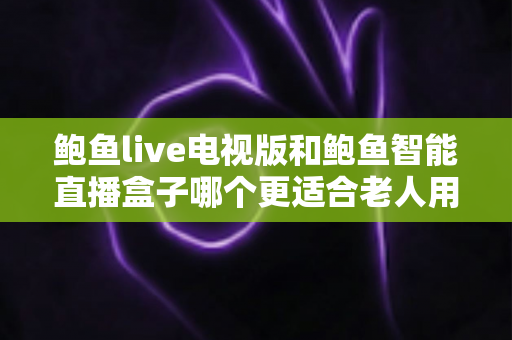 鲍鱼live电视版和鲍鱼智能直播盒子哪个更适合老人用？——子女必读的老年友好直播观看方案深度对比