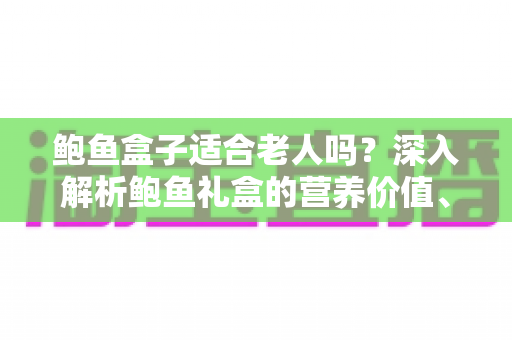 鲍鱼盒子适合老人吗？深入解析鲍鱼礼盒的营养价值、适宜人群与选购技巧