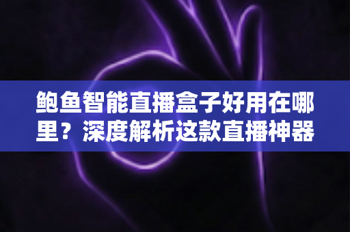 鲍鱼智能直播盒子好用在哪里？深度解析这款直播神器的核心优势与真实体验