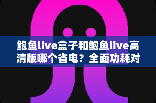 鲍鱼live盒子和鲍鱼live高清版哪个省电?全面功耗对比分析与省电技巧指南 鲍鱼live盒子和鲍鱼live高清版哪个省电?全面功耗对比分析与省电技巧指南