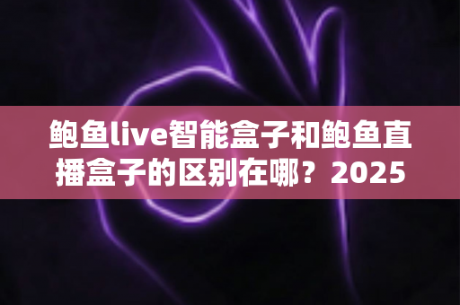 鲍鱼live智能盒子和鲍鱼直播盒子的区别在哪？2025最新选购对比指南帮你一次看懂