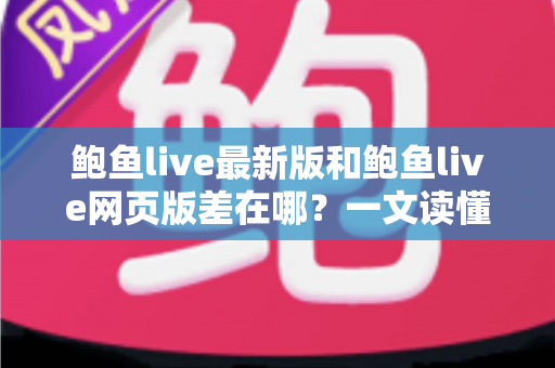 鲍鱼live最新版和鲍鱼live网页版差在哪？一文读懂两种使用方式的核心区别与选择建议