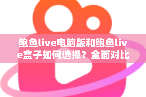 鲍鱼live电脑版和鲍鱼live盒子如何选择？全面对比分析与实用选购指南帮你一次搞懂