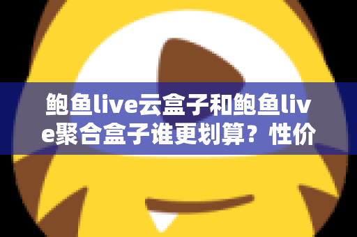 鲍鱼live云盒子和鲍鱼live聚合盒子谁更划算？性价比深度对比帮你选对不选贵