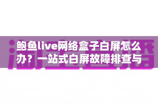 鲍鱼live网络盒子白屏怎么办？一站式白屏故障排查与修复完全指南