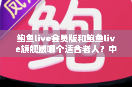 鲍鱼live会员版和鲍鱼live旗舰版哪个适合老人？中老年用户选版全攻略