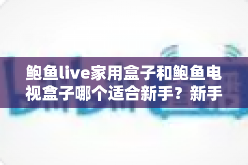 鲍鱼live家用盒子和鲍鱼电视盒子哪个适合新手?新手零基础电视盒子选购对比全攻略 鲍鱼live家用盒子和鲍鱼电视盒子哪个适合新手?新手零基础电视盒子选购对比全攻略