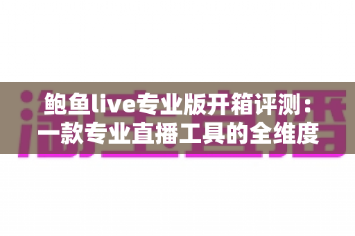 鲍鱼live专业版开箱评测：一款专业直播工具的全维度深度体验报告