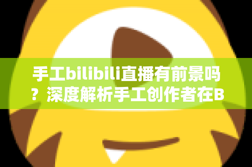 手工bilibili直播有前景吗？深度解析手工创作者在B站直播的机遇、挑战与变现路径