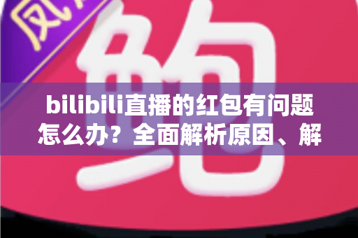 bilibili直播的红包有问题怎么办？全面解析原因、解决步骤与客服反馈指南，助你轻松领回属于你的福利