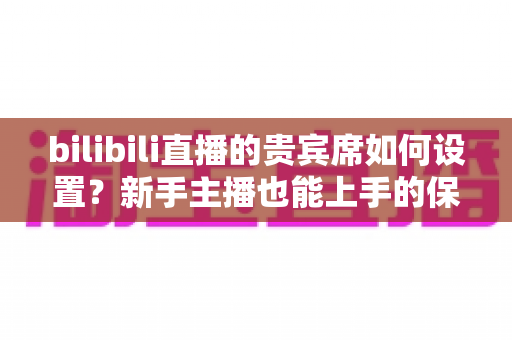 bilibili直播的贵宾席如何设置?新手主播也能上手的保姆级教程与高能运营全攻略 bilibili直播的贵宾席如何设置?新手主播也能上手的保姆级教程与高能运营全攻略